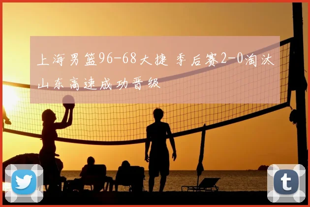 上海男篮96-68大捷 季后赛2-0淘汰山东高速成功晋级