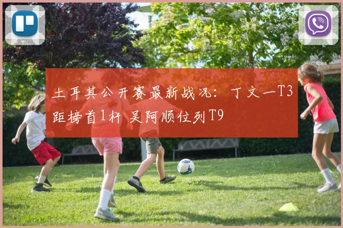 土耳其公开赛最新战况：丁文一T3距榜首1杆 吴阿顺位列T9