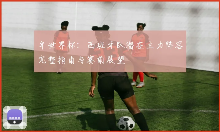 年世界杯：西班牙队潜在主力阵容完整指南与赛前展望