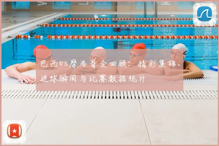 巴西vs摩洛哥全回顾：精彩集锦、进球瞬间与比赛数据统计