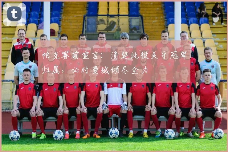 帕克赛前宣言：清楚此役关乎冠军归属，必对曼城倾尽全力