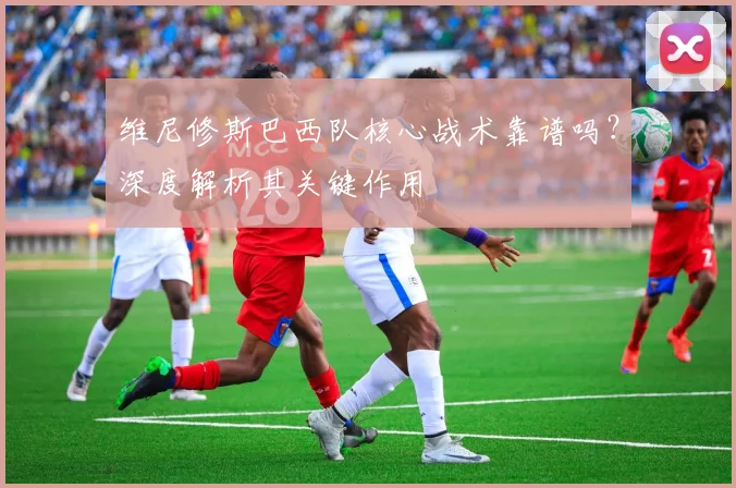 维尼修斯巴西队核心战术靠谱吗？深度解析其关键作用