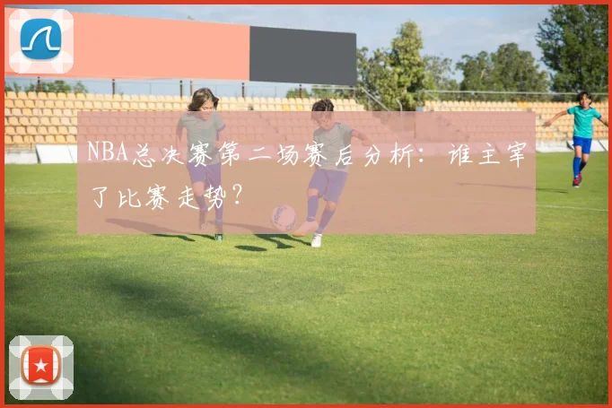 NBA总决赛第二场赛后分析：谁主宰了比赛走势？
