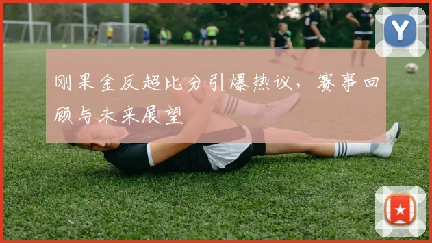 刚果金反超比分引爆热议，赛事回顾与未来展望