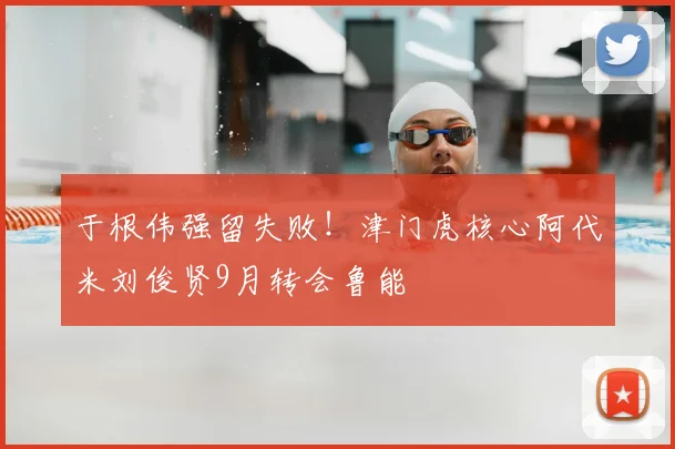 于根伟强留失败！津门虎核心阿代米刘俊贤9月转会鲁能
