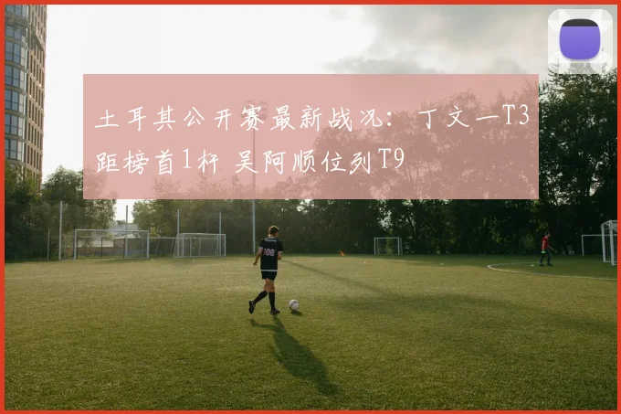 土耳其公开赛最新战况：丁文一T3距榜首1杆 吴阿顺位列T9