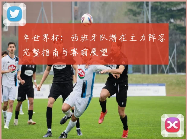 年世界杯：西班牙队潜在主力阵容完整指南与赛前展望