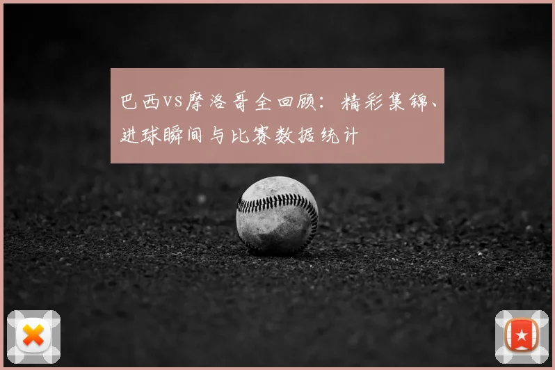 巴西vs摩洛哥全回顾：精彩集锦、进球瞬间与比赛数据统计