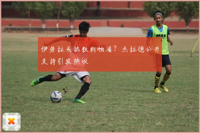 伊劳拉或执教利物浦?杰拉德公开支持引发热议