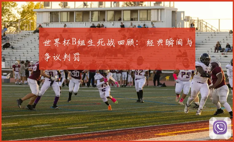 世界杯B组生死战回顾：经典瞬间与争议判罚