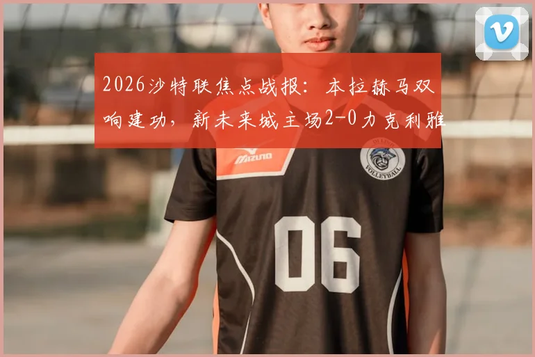 2026沙特联焦点战报：本拉赫马双响建功，新未来城主场2-0力克利雅得青年人，赛后战术解读