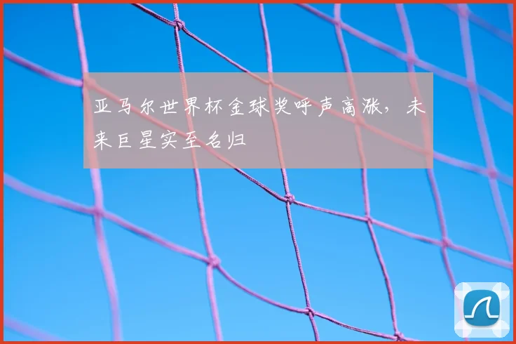亚马尔世界杯金球奖呼声高涨,未来巨星实至名归
