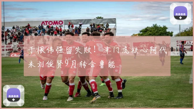 于根伟强留失败！津门虎核心阿代米刘俊贤9月转会鲁能